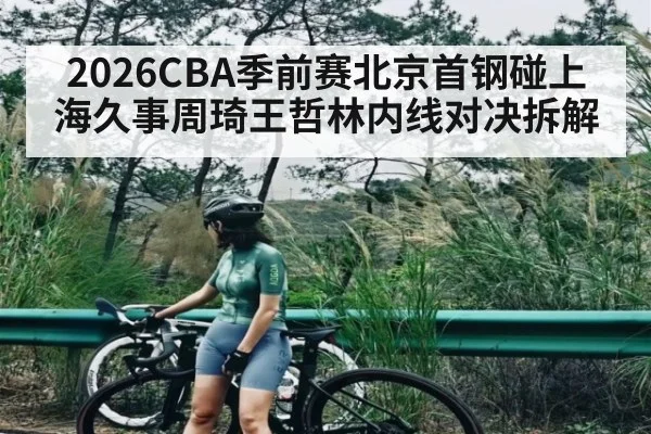 2026CBA季前赛北京首钢碰上海久事周琦王哲林内线对决拆解
