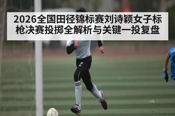 2026全国田径锦标赛刘诗颖女子标枪决赛投掷全解析与关键一投复盘