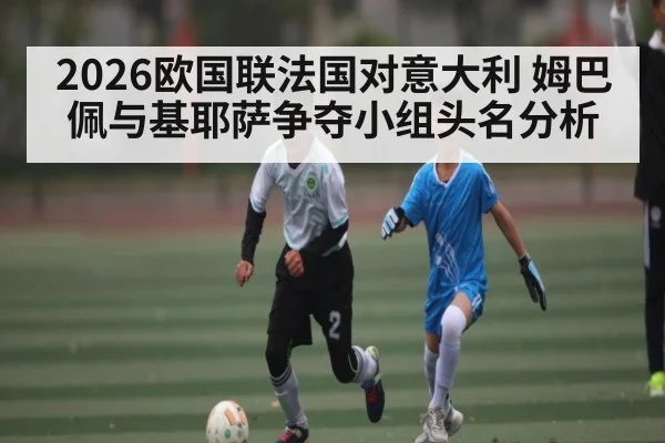 2026欧国联法国对意大利 姆巴佩与基耶萨争夺小组头名分析